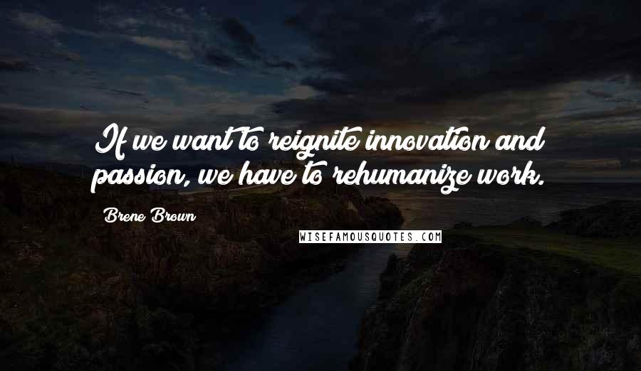 Brene Brown Quotes: If we want to reignite innovation and passion, we have to rehumanize work.