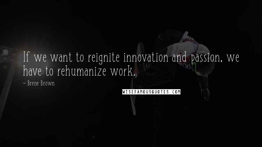 Brene Brown Quotes: If we want to reignite innovation and passion, we have to rehumanize work.