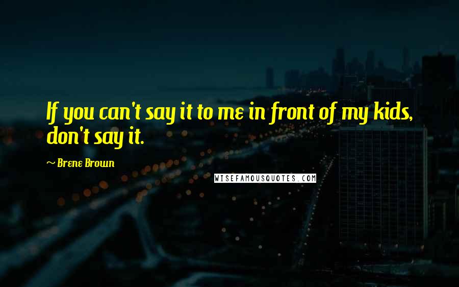 Brene Brown Quotes: If you can't say it to me in front of my kids, don't say it.