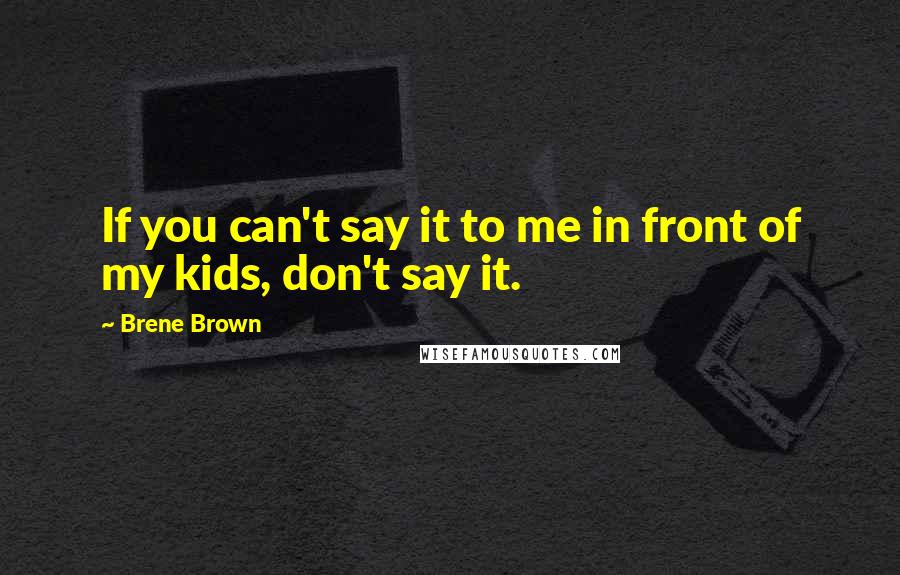 Brene Brown Quotes: If you can't say it to me in front of my kids, don't say it.