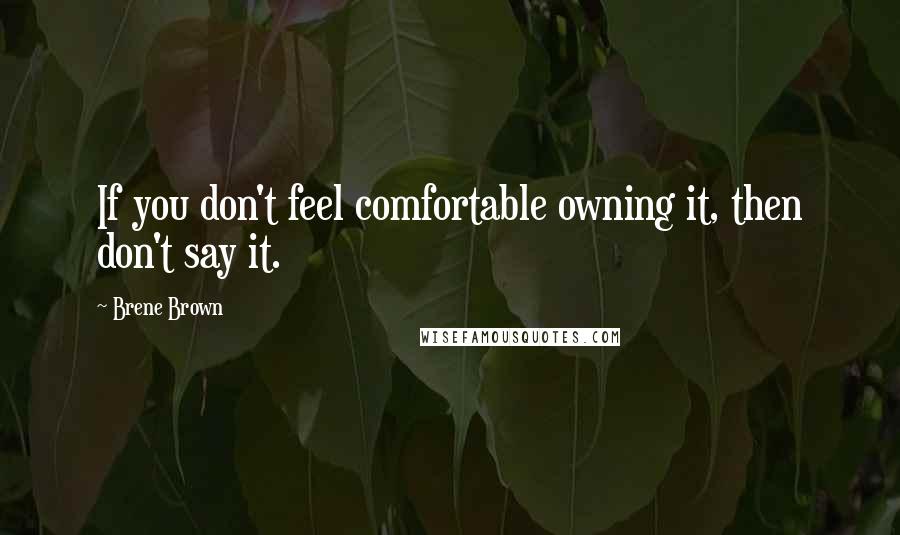 Brene Brown Quotes: If you don't feel comfortable owning it, then don't say it.