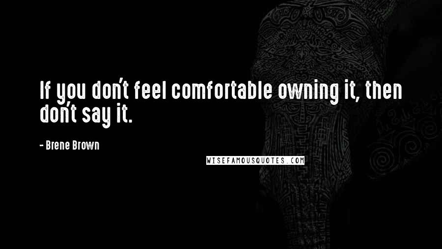 Brene Brown Quotes: If you don't feel comfortable owning it, then don't say it.