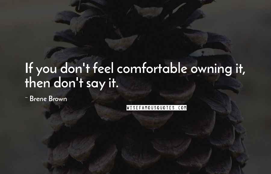 Brene Brown Quotes: If you don't feel comfortable owning it, then don't say it.