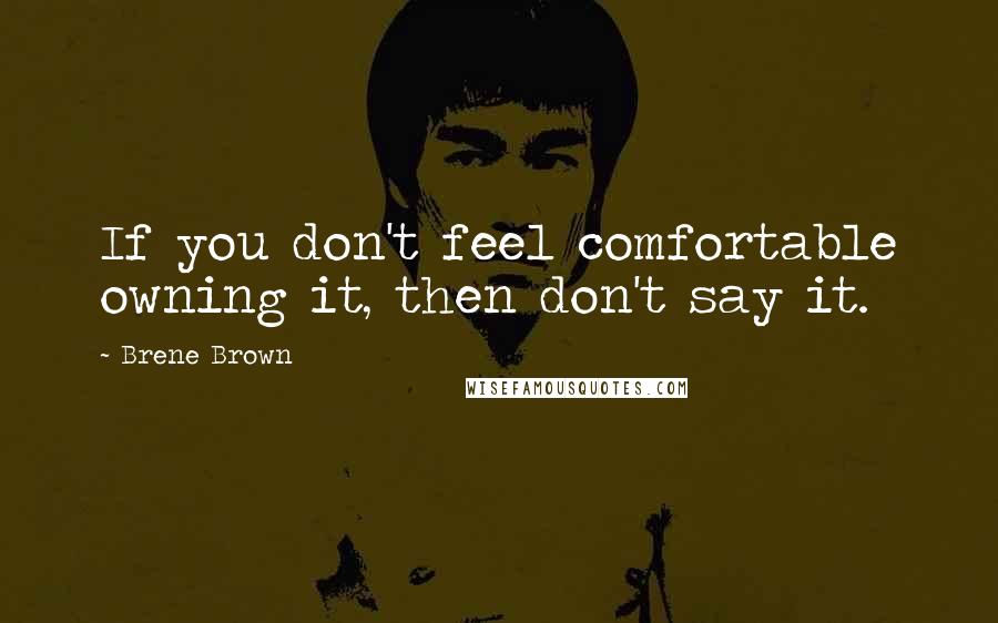 Brene Brown Quotes: If you don't feel comfortable owning it, then don't say it.