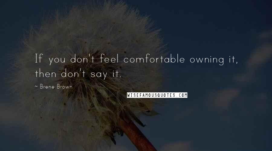 Brene Brown Quotes: If you don't feel comfortable owning it, then don't say it.