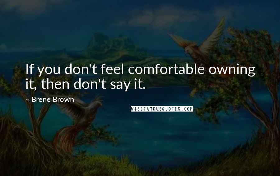 Brene Brown Quotes: If you don't feel comfortable owning it, then don't say it.