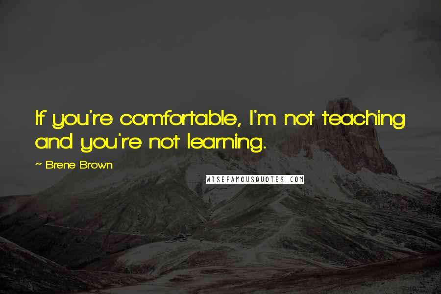 Brene Brown Quotes: If you're comfortable, I'm not teaching and you're not learning.