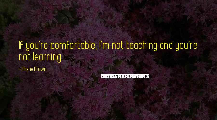 Brene Brown Quotes: If you're comfortable, I'm not teaching and you're not learning.