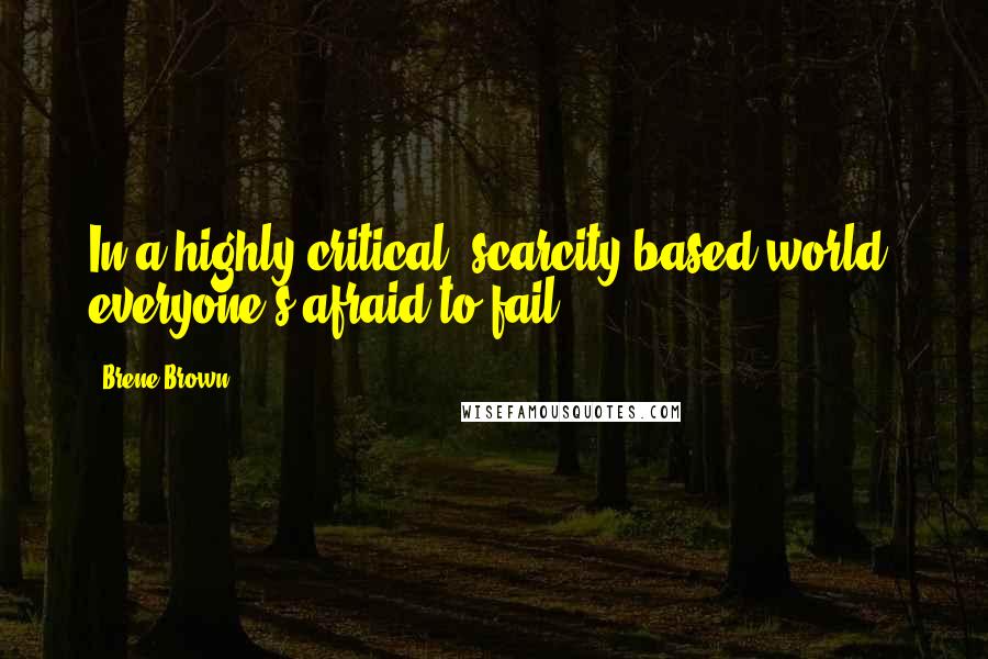 Brene Brown Quotes: In a highly critical, scarcity-based world, everyone's afraid to fail.