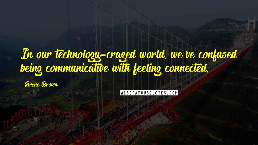 Brene Brown Quotes: In our technology-crazed world, we've confused being communicative with feeling connected.