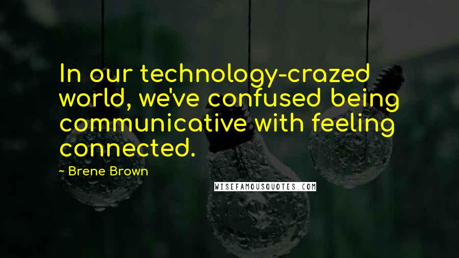 Brene Brown Quotes: In our technology-crazed world, we've confused being communicative with feeling connected.