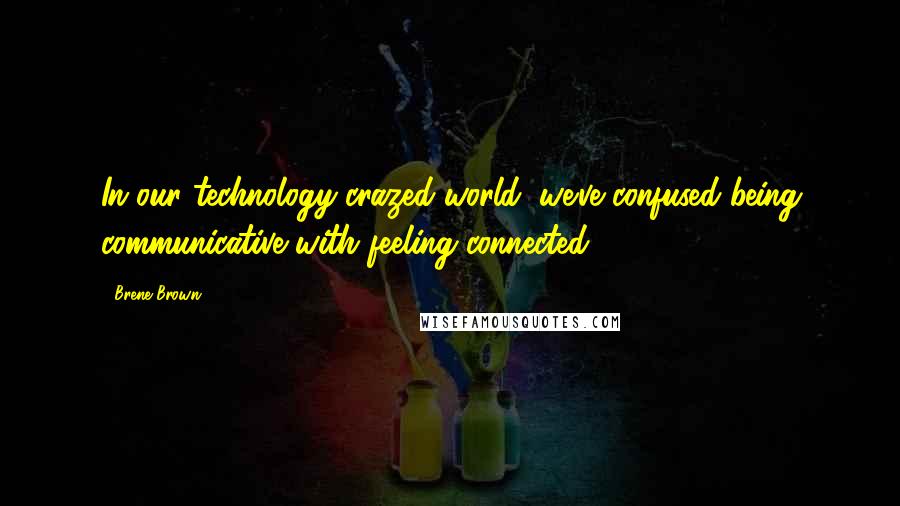 Brene Brown Quotes: In our technology-crazed world, we've confused being communicative with feeling connected.