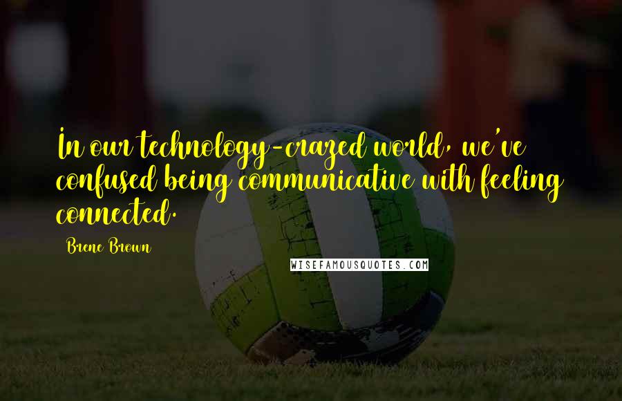 Brene Brown Quotes: In our technology-crazed world, we've confused being communicative with feeling connected.