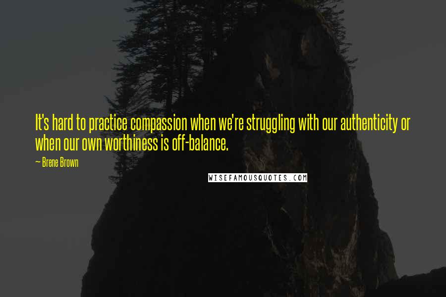 Brene Brown Quotes: It's hard to practice compassion when we're struggling with our authenticity or when our own worthiness is off-balance.