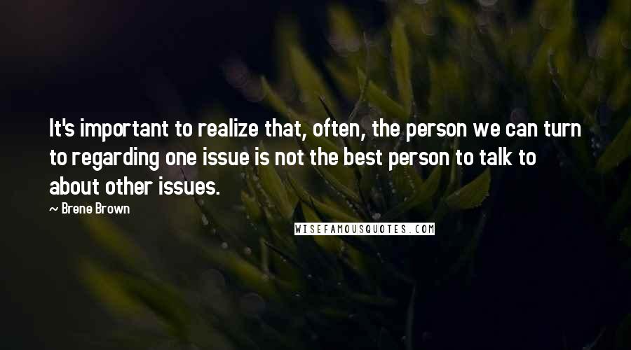 Brene Brown Quotes: It's important to realize that, often, the person we can turn to regarding one issue is not the best person to talk to about other issues.