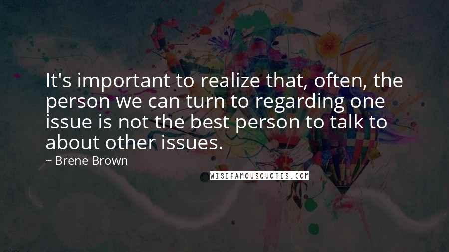 Brene Brown Quotes: It's important to realize that, often, the person we can turn to regarding one issue is not the best person to talk to about other issues.
