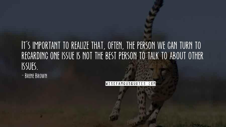 Brene Brown Quotes: It's important to realize that, often, the person we can turn to regarding one issue is not the best person to talk to about other issues.