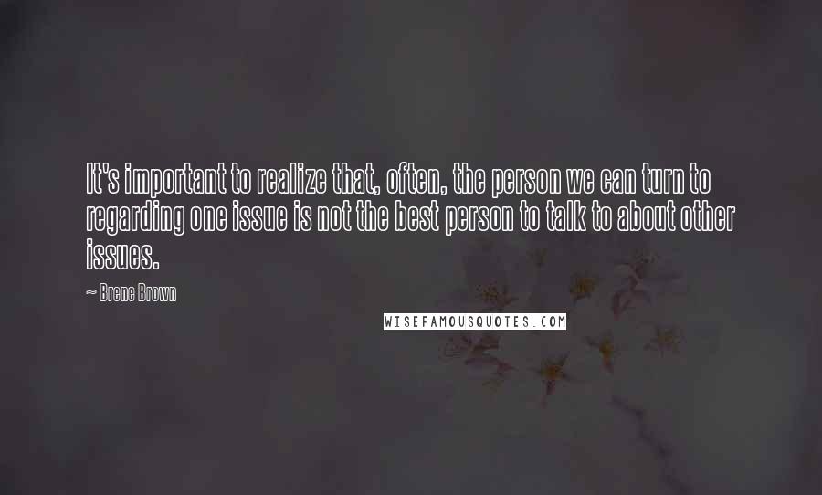 Brene Brown Quotes: It's important to realize that, often, the person we can turn to regarding one issue is not the best person to talk to about other issues.