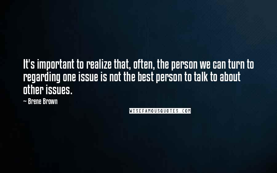 Brene Brown Quotes: It's important to realize that, often, the person we can turn to regarding one issue is not the best person to talk to about other issues.