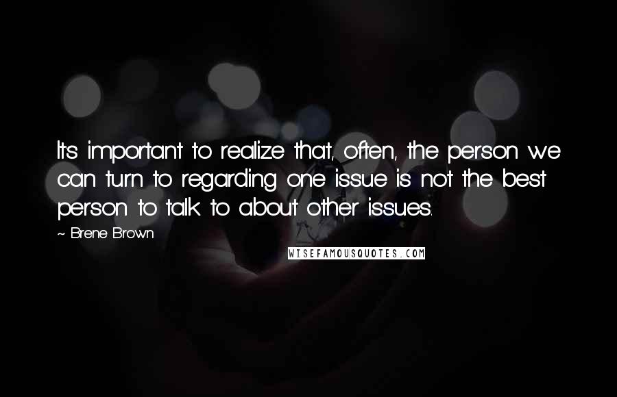 Brene Brown Quotes: It's important to realize that, often, the person we can turn to regarding one issue is not the best person to talk to about other issues.