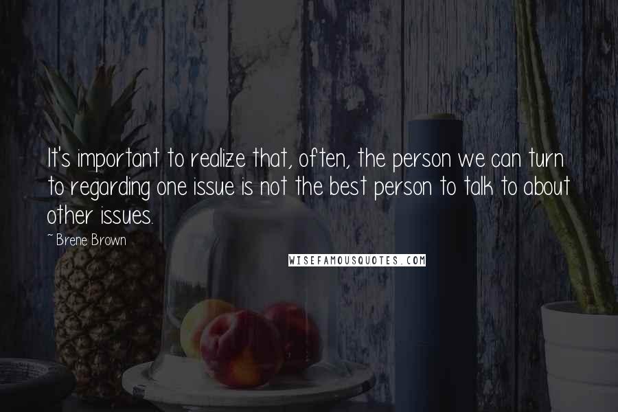 Brene Brown Quotes: It's important to realize that, often, the person we can turn to regarding one issue is not the best person to talk to about other issues.