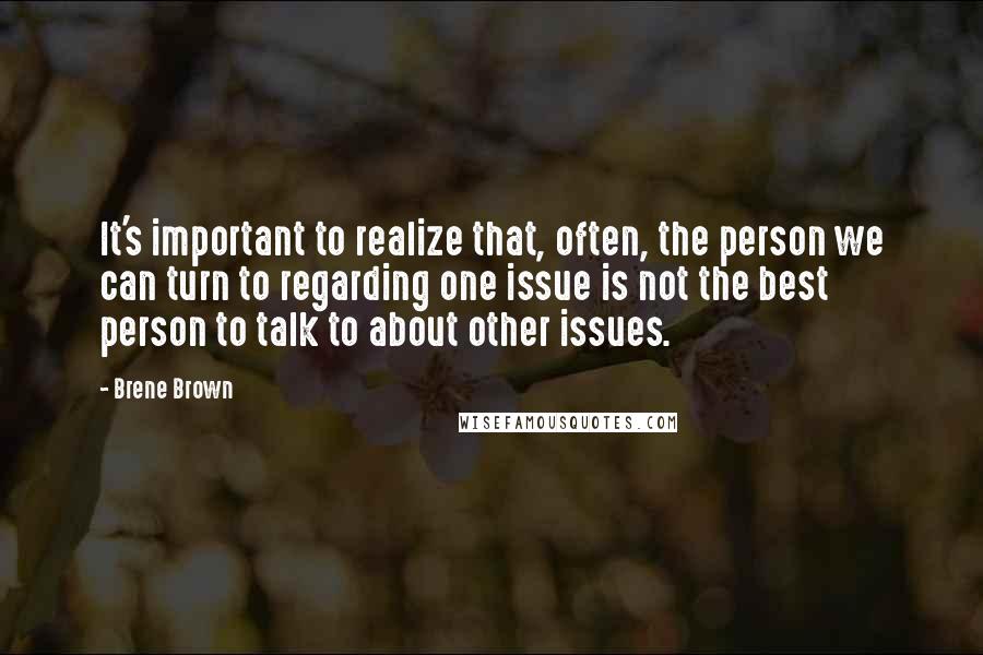 Brene Brown Quotes: It's important to realize that, often, the person we can turn to regarding one issue is not the best person to talk to about other issues.