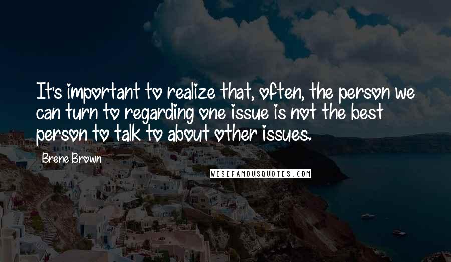 Brene Brown Quotes: It's important to realize that, often, the person we can turn to regarding one issue is not the best person to talk to about other issues.