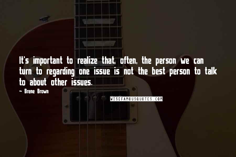 Brene Brown Quotes: It's important to realize that, often, the person we can turn to regarding one issue is not the best person to talk to about other issues.