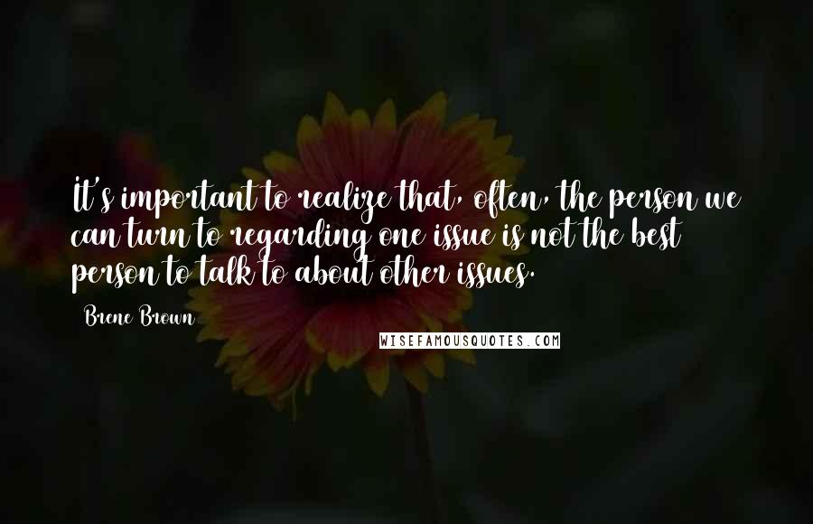 Brene Brown Quotes: It's important to realize that, often, the person we can turn to regarding one issue is not the best person to talk to about other issues.