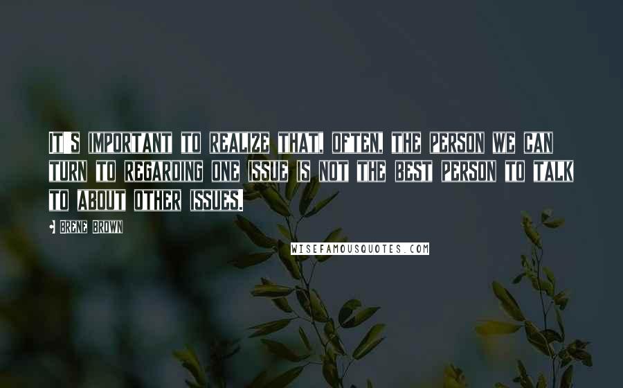 Brene Brown Quotes: It's important to realize that, often, the person we can turn to regarding one issue is not the best person to talk to about other issues.