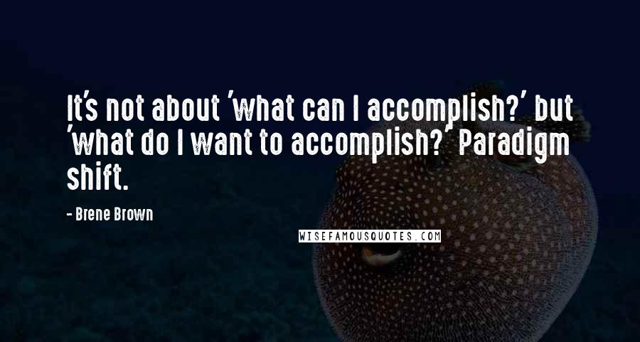 Brene Brown Quotes: It's not about 'what can I accomplish?' but 'what do I want to accomplish?' Paradigm shift.