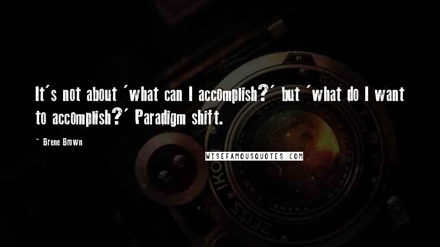 Brene Brown Quotes: It's not about 'what can I accomplish?' but 'what do I want to accomplish?' Paradigm shift.