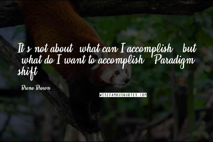 Brene Brown Quotes: It's not about 'what can I accomplish?' but 'what do I want to accomplish?' Paradigm shift.