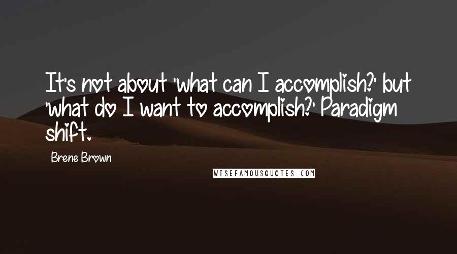 Brene Brown Quotes: It's not about 'what can I accomplish?' but 'what do I want to accomplish?' Paradigm shift.