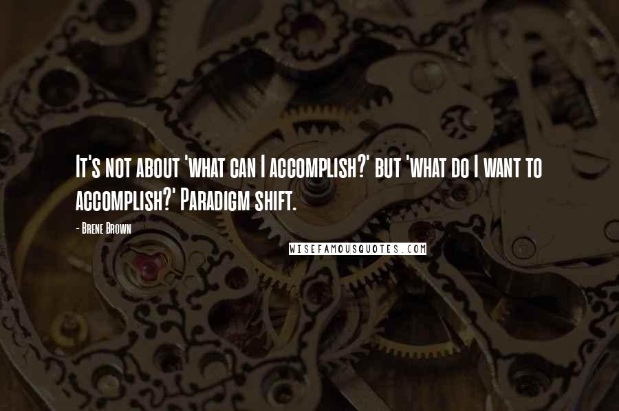 Brene Brown Quotes: It's not about 'what can I accomplish?' but 'what do I want to accomplish?' Paradigm shift.