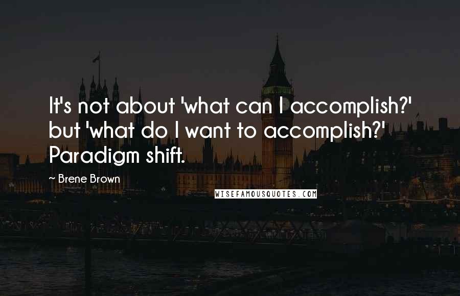 Brene Brown Quotes: It's not about 'what can I accomplish?' but 'what do I want to accomplish?' Paradigm shift.