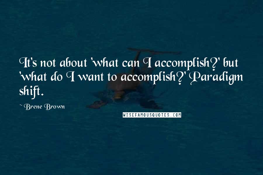 Brene Brown Quotes: It's not about 'what can I accomplish?' but 'what do I want to accomplish?' Paradigm shift.