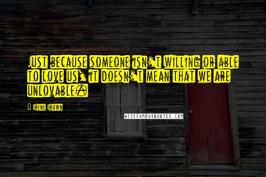 Brene Brown Quotes: Just because someone isn't willing or able to love us, it doesn't mean that we are unlovable.