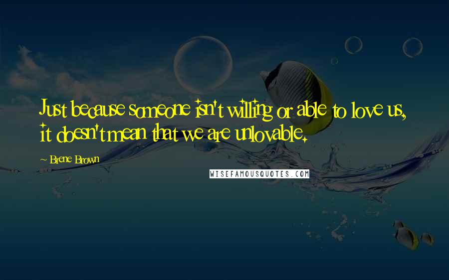 Brene Brown Quotes: Just because someone isn't willing or able to love us, it doesn't mean that we are unlovable.