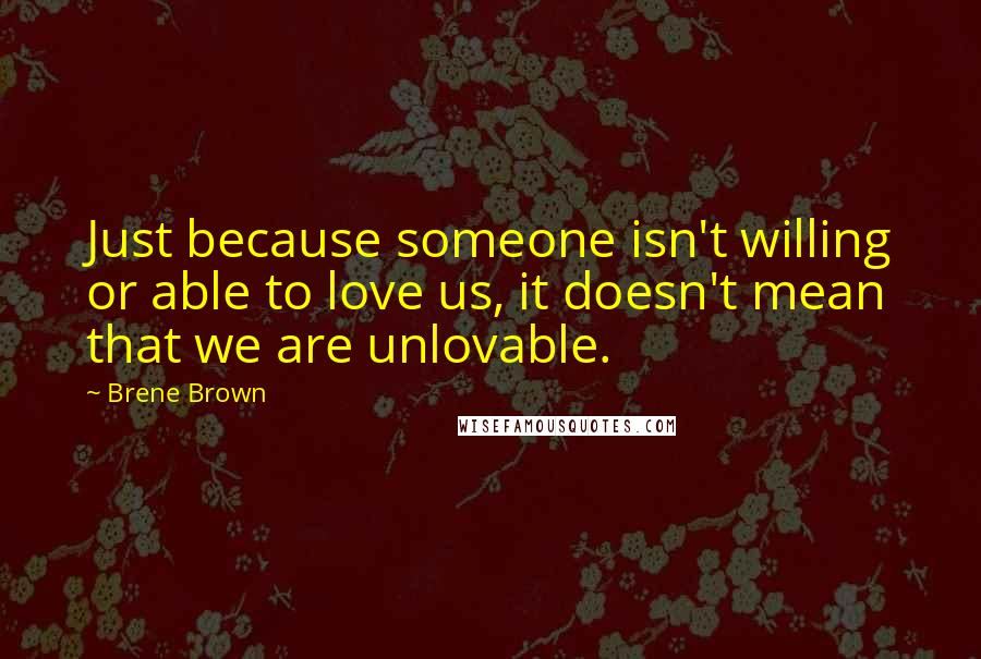 Brene Brown Quotes: Just because someone isn't willing or able to love us, it doesn't mean that we are unlovable.