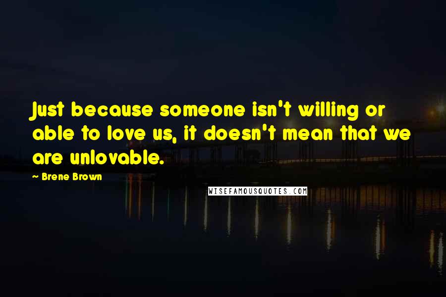 Brene Brown Quotes: Just because someone isn't willing or able to love us, it doesn't mean that we are unlovable.