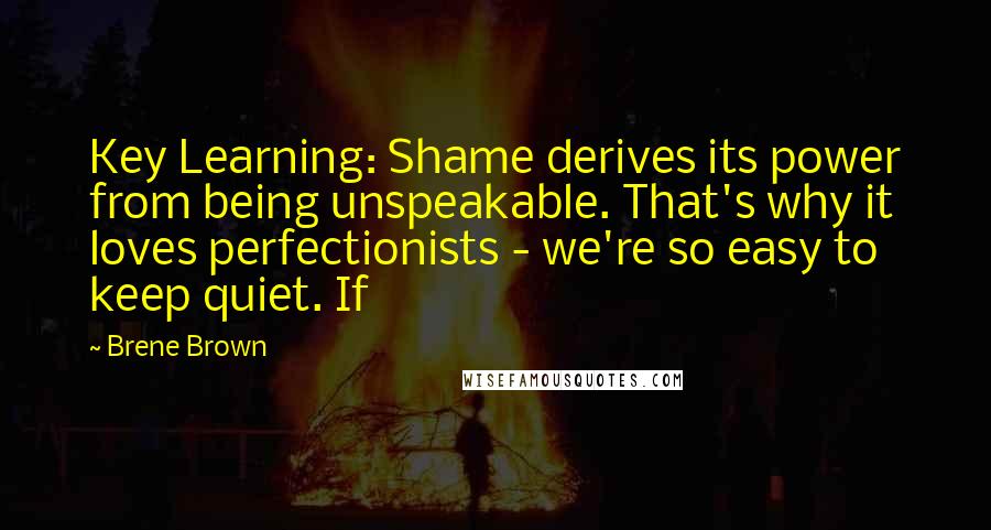 Brene Brown Quotes: Key Learning: Shame derives its power from being unspeakable. That's why it loves perfectionists - we're so easy to keep quiet. If
