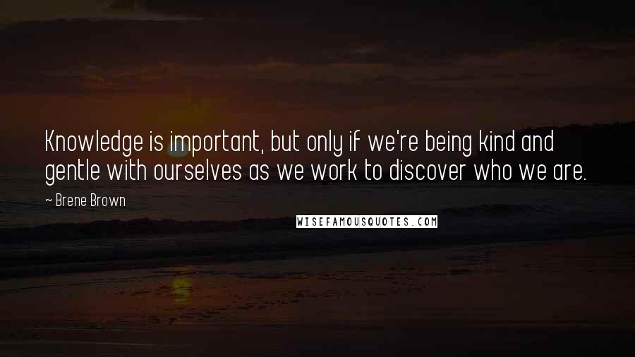 Brene Brown Quotes: Knowledge is important, but only if we're being kind and gentle with ourselves as we work to discover who we are.