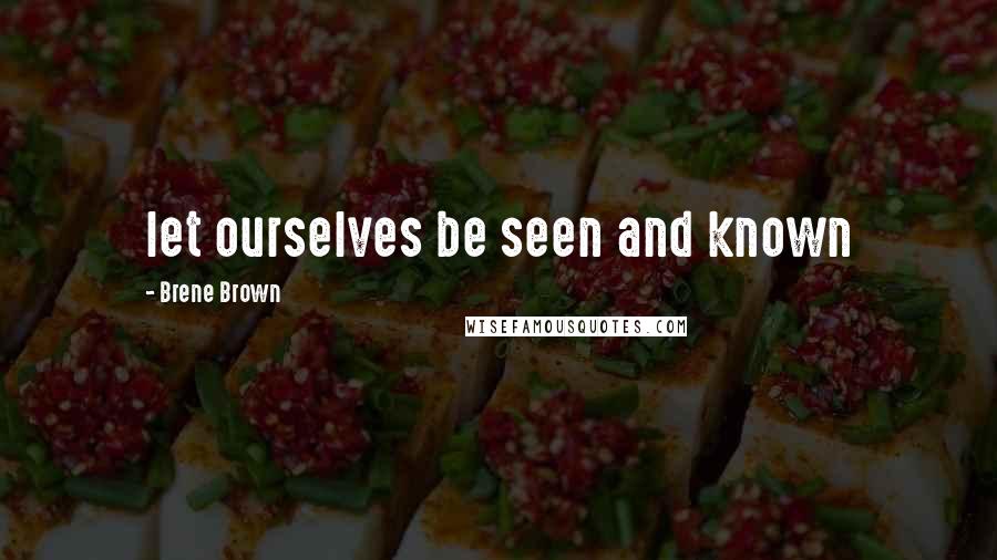 Brene Brown Quotes: let ourselves be seen and known