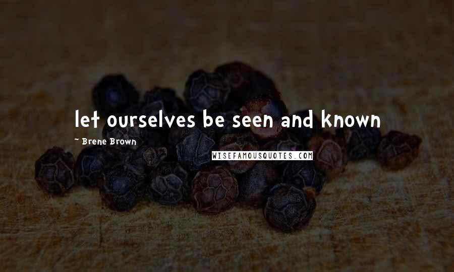 Brene Brown Quotes: let ourselves be seen and known