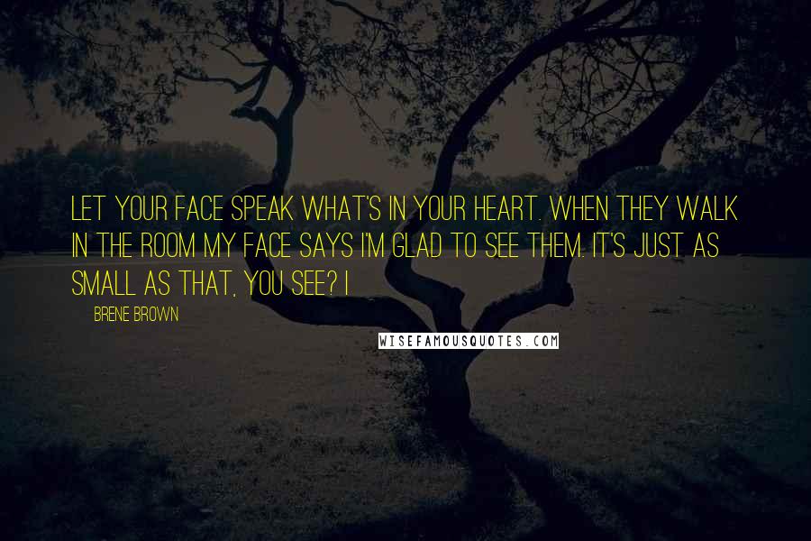 Brene Brown Quotes: Let your face speak what's in your heart. When they walk in the room my face says I'm glad to see them. It's just as small as that, you see? I