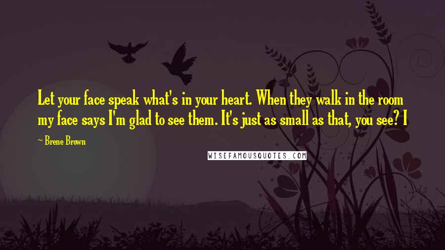 Brene Brown Quotes: Let your face speak what's in your heart. When they walk in the room my face says I'm glad to see them. It's just as small as that, you see? I