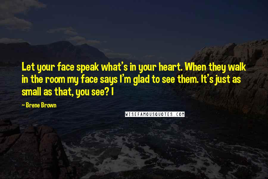 Brene Brown Quotes: Let your face speak what's in your heart. When they walk in the room my face says I'm glad to see them. It's just as small as that, you see? I