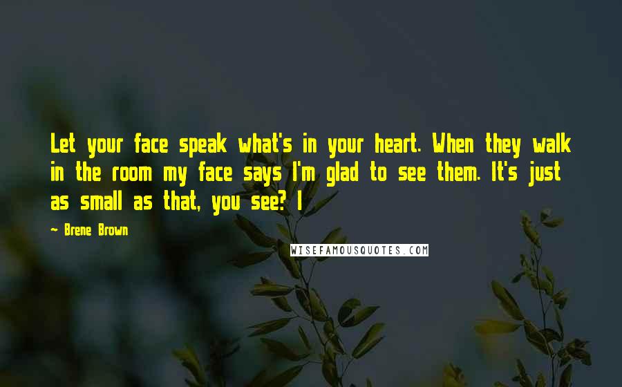 Brene Brown Quotes: Let your face speak what's in your heart. When they walk in the room my face says I'm glad to see them. It's just as small as that, you see? I