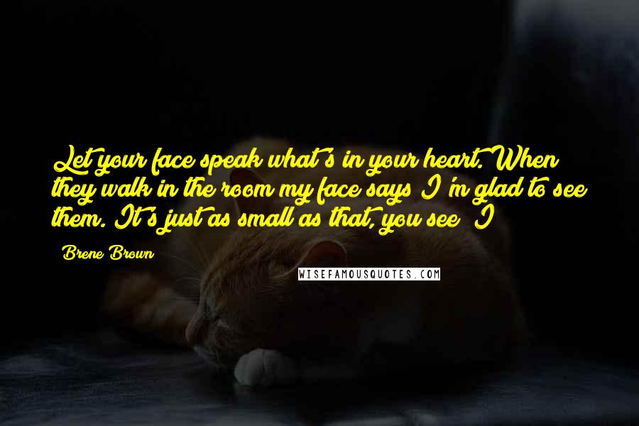 Brene Brown Quotes: Let your face speak what's in your heart. When they walk in the room my face says I'm glad to see them. It's just as small as that, you see? I